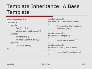 Template Inheritance: A Base
Template
template<class T>
class set {
public :
Set ( ) { } ;
virtual void add (const T
&val);
int length ( ) ;
int find (const T &val);
private:
List<T> items;
};
template<class T>
void Set<T> : : add (const T &val)
{
if (items.find (val) ) return;
items.put (val) ;
}
template<class T>
int Set<T> : : length ( )
{
return items.length ( ) ;
}
template<class T>
int Set<T> ::find (const T &val)
{
return (int) items.find(val);
}
Jan 2014 185OOP in C++
 