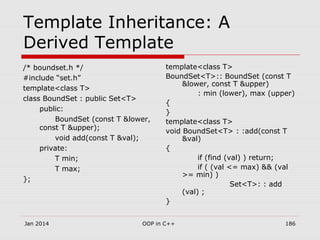 Template Inheritance: A
Derived Template
/* boundset.h */
#include “set.h”
template<class T>
class BoundSet : public Set<T>
public:
BoundSet (const T &lower,
const T &upper);
void add(const T &val);
private:
T min;
T max;
};
template<class T>
BoundSet<T>:: BoundSet (const T
&lower, const T &upper)
: min (lower), max (upper)
{
}
template<class T>
void BoundSet<T> : :add(const T
&val)
{
if (find (val) ) return;
if ( (val <= max) && (val
>= min) )
Set<T>: : add
(val) ;
}
Jan 2014 186OOP in C++
 