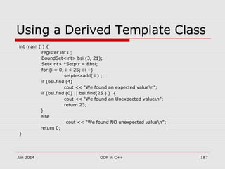 Using a Derived Template Class
int main ( ) {
register int i ;
BoundSet<int> bsi (3, 21);
Set<int> *Setptr = &bsi;
for (i = 0; i < 25; i++)
setptr->add( i ) ;
if (bsi.find (4)
cout << “We found an expected valuen”;
if (bsi.find (0) || bsi.find(25 ) ) {
cout << “We found an Unexpected valuen”;
return 23;
}
else
cout << “We found NO unexpected valuen”;
return 0;
}
Jan 2014 187OOP in C++
 