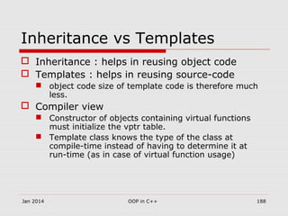 Inheritance vs Templates
 Inheritance : helps in reusing object code
 Templates : helps in reusing source-code
 object code size of template code is therefore much
less.
 Compiler view
 Constructor of objects containing virtual functions
must initialize the vptr table.
 Template class knows the type of the class at
compile-time instead of having to determine it at
run-time (as in case of virtual function usage)
Jan 2014 188OOP in C++
 