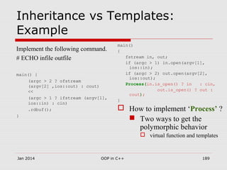 Inheritance vs Templates:
Example
Implement the following command.
# ECHO infile outfile
main() {
(argc > 2 ? ofstream
(argv[2] ,ios::out) : cout)
<<
(argc > 1 ? ifstream (argv[1],
ios::in) : cin)
.rdbuf();
}
main()
{
fstream in, out;
if (argc > 1) in.open(argv[1],
ios::in);
if (argc > 2) out.open(argv[2],
ios::out);
Process(in.is_open() ? in : cin,
out.is_open() ? out :
cout);
}
 How to implement ‘Process’ ?
 Two ways to get the
polymorphic behavior
 virtual function and templates
Jan 2014 189OOP in C++
 