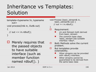 Inheritance vs Templates:
Solution
template<typename In, typename
out>
void process(In& in, Out& out)
{
// out << in.rdbuf();
}
 Merely requires that
the passed objects
to have suitable
interface (such as
member function
named rdbuf(). )
void Process (basic_istream& in,
basic_ostream& out) {
// out << in.rdbuf();
}
 Requirement:
 cin and ifstream both derived
from basic_istream
 The common base class
‘basic_istream has suitable
interface ‘rdbuf’.
 Both Methods solve the current
problem.
 But templates provide
extensibility.
 Other streams can be provided
with rdbuf() interface.
 Other streams cannot be
guaranteed to be derived from
the same base class
Jan 2014 190OOP in C++
 