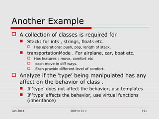Another Example
 A collection of classes is required for
 Stack: for ints , strings, floats etc.
 Has operations: push, pop, length of stack.
 transportationMode . For airplane, car, boat etc.
 Has features : move, comfort etc
 each move in diff ways.
 Each provide different level of comfort.
 Analyze if the ‘type’ being manipulated has any
affect on the behavior of class .
 If ‘type’ does not affect the behavior, use templates
 If ‘type’ affects the behavior, use virtual functions
(inheritance)
Jan 2014 191OOP in C++
 