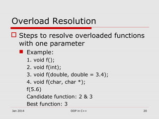 Overload Resolution
 Steps to resolve overloaded functions
with one parameter
 Example:
1. void f();
2. void f(int);
3. void f(double, double = 3.4);
4. void f(char, char *);
f(5.6)
Candidate function: 2 & 3
Best function: 3
20OOP in C++Jan 2014
 