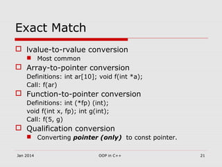 Exact Match
 lvalue-to-rvalue conversion
 Most common
 Array-to-pointer conversion
Definitions: int ar[10]; void f(int *a);
Call: f(ar)
 Function-to-pointer conversion
Definitions: int (*fp) (int);
void f(int x, fp); int g(int);
Call: f(5, g)
 Qualification conversion
 Converting pointer (only) to const pointer.
21OOP in C++Jan 2014
 