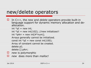 new/delete operators
 In C++, the new and delete operators provide built-in
language support for dynamic memory allocation and de-
allocation.
int *pI = new int;
int *pI = new int(102); //new initializes!!
int *pArr = new int[4*num];
Arrays generally cannot be initialized.
const int *pI = new const int(100);
Array of constant cannot be created.
delete pI;
delete [] pArr;
 new is polymorphic
 new does more than malloc!
24OOP in C++Jan 2014
 