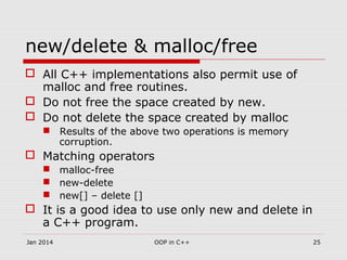 new/delete & malloc/free
 All C++ implementations also permit use of
malloc and free routines.
 Do not free the space created by new.
 Do not delete the space created by malloc
 Results of the above two operations is memory
corruption.
 Matching operators
 malloc-free
 new-delete
 new[] – delete []
 It is a good idea to use only new and delete in
a C++ program.
25OOP in C++Jan 2014
 
