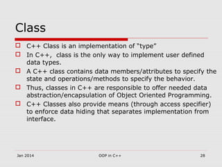 Class
 C++ Class is an implementation of “type”
 In C++, class is the only way to implement user defined
data types.
 A C++ class contains data members/attributes to specify the
state and operations/methods to specify the behavior.
 Thus, classes in C++ are responsible to offer needed data
abstraction/encapsulation of Object Oriented Programming.
 C++ Classes also provide means (through access specifier)
to enforce data hiding that separates implementation from
interface.
28OOP in C++Jan 2014
 