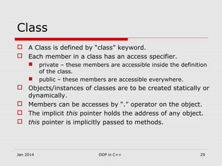 Class
 A Class is defined by “class” keyword.
 Each member in a class has an access specifier.
 private – these members are accessible inside the definition
of the class.
 public – these members are accessible everywhere.
 Objects/instances of classes are to be created statically or
dynamically.
 Members can be accesses by “.” operator on the object.
 The implicit this pointer holds the address of any object.
 this pointer is implicitly passed to methods.
29OOP in C++Jan 2014
 