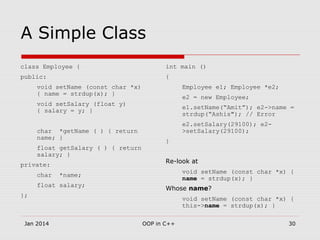 A Simple Class
class Employee {
public:
void setName (const char *x)
{ name = strdup(x); }
void setSalary (float y)
{ salary = y; }
char *getName ( ) { return
name; }
float getSalary ( ) { return
salary; }
private:
char *name;
float salary;
};
int main ()
{
Employee e1; Employee *e2;
e2 = new Employee;
e1.setName(“Amit”); e2->name =
strdup(“Ashis"); // Error
e2.setSalary(29100); e2-
>setSalary(29100);
}
Re-look at
void setName (const char *x) {
name = strdup(x); }
Whose name?
void setName (const char *x) {
this->name = strdup(x); }
Jan 2014 OOP in C++ 30
 