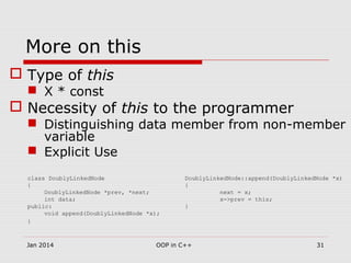 More on this
 Type of this
 X * const
 Necessity of this to the programmer
 Distinguishing data member from non-member
variable
 Explicit Use
class DoublyLinkedNode DoublyLinkedNode::append(DoublyLinkedNode *x)
{ {
DoublyLinkedNode *prev, *next; next = x;
int data; x->prev = this;
public: }
void append(DoublyLinkedNode *x);
}
31OOP in C++Jan 2014
 