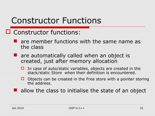Constructor Functions
 Constructor functions:
 are member functions with the same name as
the class
 are automatically called when an object is
created, just after memory allocation
 In case of auto/static variables, objects are created in the
stack/static Store when their definition is encountered.
 Objects can be created in the Free store with a pointer storing
the address.
 allow the class to initialise the state of an object
32OOP in C++Jan 2014
 