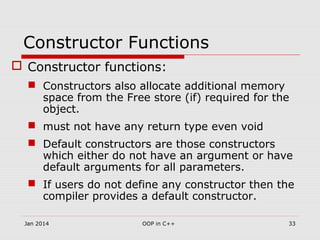 Constructor Functions
 Constructor functions:
 Constructors also allocate additional memory
space from the Free store (if) required for the
object.
 must not have any return type even void
 Default constructors are those constructors
which either do not have an argument or have
default arguments for all parameters.
 If users do not define any constructor then the
compiler provides a default constructor.
33OOP in C++Jan 2014
 