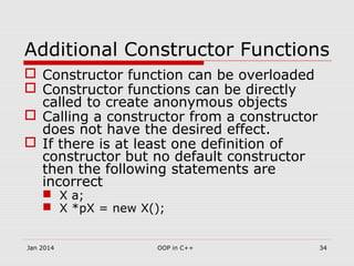 Additional Constructor Functions
 Constructor function can be overloaded
 Constructor functions can be directly
called to create anonymous objects
 Calling a constructor from a constructor
does not have the desired effect.
 If there is at least one definition of
constructor but no default constructor
then the following statements are
incorrect
 X a;
 X *pX = new X();
34OOP in C++Jan 2014
 