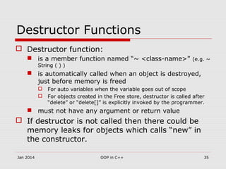 Destructor Functions
 Destructor function:
 is a member function named “~ <class-name>” (e.g. ~
String ( ) )
 is automatically called when an object is destroyed,
just before memory is freed
 For auto variables when the variable goes out of scope
 For objects created in the Free store, destructor is called after
“delete” or “delete[]” is explicitly invoked by the programmer.
 must not have any argument or return value
 If destructor is not called then there could be
memory leaks for objects which calls “new” in
the constructor.
35OOP in C++Jan 2014
 