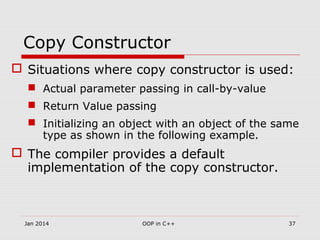 Copy Constructor
 Situations where copy constructor is used:
 Actual parameter passing in call-by-value
 Return Value passing
 Initializing an object with an object of the same
type as shown in the following example.
 The compiler provides a default
implementation of the copy constructor.
37OOP in C++Jan 2014
 