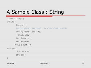A Sample Class : String
class String {
public:
String();
String(const String&); // Copy Constructor
String(const char *);
~ String();
int length();
int read();
void print();
private:
char *data;
int len;
}
38OOP in C++Jan 2014
 