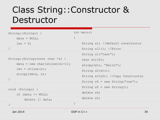 Class String::Constructor &
Destructor
String::String() {
data = NULL;
len = 0;
}
String::String(const char *s) {
data = new char[strlen(s)+1];
len = strlen(s);
strcpy(data, s);
}
void ~String() {
if (data != NULL)
delete [] data;
}
int main()
{
String s1; //default constructor
String s11(); //Error
String s1(“test”);
char str[6];
strcpy(str, “Hello”);
String s2(str);
String s3(s2); //Copy Constructor
String s4 = new String(“one”);
String s5 = new String();
delete s4;
delete s5;
}
39OOP in C++Jan 2014
 