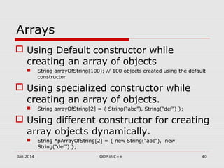 Arrays
 Using Default constructor while
creating an array of objects
 String arrayOfString[100]; // 100 objects created using the default
constructor
 Using specialized constructor while
creating an array of objects.
 String arrayOfString[2] = { String(“abc”), String(“def”) };
 Using different constructor for creating
array objects dynamically.
 String *pArrayOfString[2] = { new String(“abc”), new
String(“def”) };
40OOP in C++Jan 2014
 