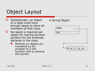 Object Layout
 Simplistically, an object
of a class must have
enough space to store all
members of that class.
 No space is required per
object for storing function
pointers for the methods
declared in the class.
 Methods on objects are
translated by the
compiler to C-like
function calls by passing
this pointer.
A String Object
data
len
H e l l o n
41OOP in C++Jan 2014
 