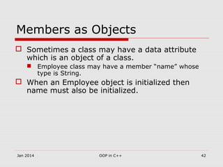Members as Objects
 Sometimes a class may have a data attribute
which is an object of a class.
 Employee class may have a member “name” whose
type is String.
 When an Employee object is initialized then
name must also be initialized.
42OOP in C++Jan 2014
 