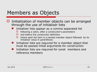 Members as Objects
 Initialization of member objects can be arranged
through the use of initializer lists
 Initializer lists appear as a comma separated list
 following a colon, after a constructor’s parameters
 and before the constructor definition
 where each list item is a named member object followed by its
initializer value in parenthesis
 Initializer lists are required for a member object that
must be passed initial arguments for construction
 Initializer lists are required for const members and
reference members
43OOP in C++Jan 2014
 