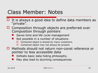 Class Member: Notes
 It is always a good idea to define data members as
“private”.
 Composition through objects are preferred over
Composition through pointers
 Saves time and life cycle management
 Not possible in a number of situations
 Contained object is shared by many containers.
 Contained object may not always be present.
 Methods should not return non-const reference or
pointer to less accessible data
 Defeats basic data hiding philosophy.
 May also lead to stunning consequences.
44OOP in C++Jan 2014
 