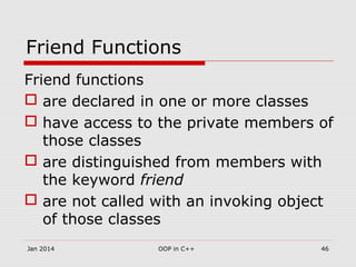 Friend Functions
Friend functions
 are declared in one or more classes
 have access to the private members of
those classes
 are distinguished from members with
the keyword friend
 are not called with an invoking object
of those classes
46OOP in C++Jan 2014
 