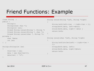 Friend Functions: Example
class String {
public :
String();
String(const char *);
String(int len);
friend String concat(String *, String *)
friend String concat(String *, char *);
friend String concat(char *, String *);
private :
char *data;
int len;
} ;
String::String(int len)
{
this->len = len;
data = new char[len+1];
data[len] = ‘0’;
}
String concat(String *left, String *right)
{
String both[left->len + right->len + 1];
strcpy(both.data, left->data);
strcat(both.data, right-> data) ;
return both;
}
String concat(char *left, String *right)
{
String both[strlen(left) + right->len +
1];
strcpy(both.data, left);
strcat(both.data, right->data);
return both;
}
47OOP in C++Jan 2014
 