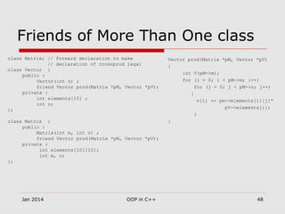 Friends of More Than One class
class Matrix; // Forward declaration to make
// declaration of crossprod legal
class Vector {
public :
Vector(int n) ;
friend Vector prod(Matrix *pM, Vector *pV);
private :
int elements[10] ;
int n;
};
class Matrix {
public :
Matrix(int m, int n) ;
friend Vector prod(Matrix *pM, Vector *pV);
private :
int elements[10][10];
int m, n;
};
Vector prod(Matrix *pM, Vector *pV)
{
int V(pM->m);
for (i = 0; i < pM->m; i++)
for (j = 0; j < pM->n; j++)
{
v[i] += pm->elements[i][j]*
pV->elements[i];
}
}
48OOP in C++Jan 2014
 