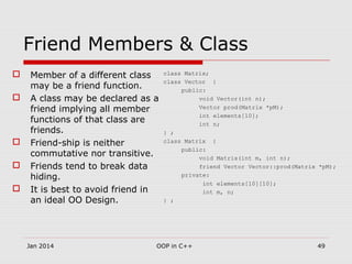 Friend Members & Class
 Member of a different class
may be a friend function.
 A class may be declared as a
friend implying all member
functions of that class are
friends.
 Friend-ship is neither
commutative nor transitive.
 Friends tend to break data
hiding.
 It is best to avoid friend in
an ideal OO Design.
class Matrix;
class Vector {
public:
void Vector(int n);
Vector prod(Matrix *pM);
int elements[10];
int n;
} ;
class Matrix {
public:
void Matrix(int m, int n);
friend Vector Vector::prod(Matrix *pM);
private:
int elements[10][10];
int m, n;
} ;
49OOP in C++Jan 2014
 