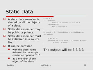 Static Data
 A static data member is
shared by all the objects
of a class.
 Static data member may
be public or private.
 Static data member must
be initialized in a source
file.
 It can be accessed
 with the class-name
followed by the scope
resolution operator “::”
 as a member of any
object of the class
class X {
public:
static int count; // This is a
declaration
X() { count++; }
}
X::count = 0; //Definition & Initialization
int main()
{
X a, b, c;
printf(“%d %d %d %dn”, X::count, a.count,
b.count, c.count);
}
The output will be 3 3 3 3
50OOP in C++Jan 2014
 