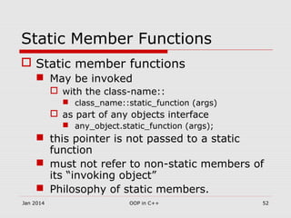 Static Member Functions
 Static member functions
 May be invoked
 with the class-name::
 class_name::static_function (args)
 as part of any objects interface
 any_object.static_function (args);
 this pointer is not passed to a static
function
 must not refer to non-static members of
its “invoking object”
 Philosophy of static members.
52OOP in C++Jan 2014
 