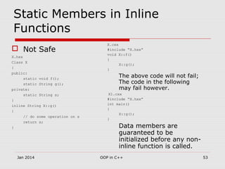 Static Members in Inline
Functions
 Not Safe
X.hxx
Class X
{
public:
static void f();
static String g();
private:
static String s;
}
inline String X::g()
{
// do some operation on s
return s;
}
X.cxx
#include “X.hxx”
void X::f()
{
X::g();
}
The above code will not fail;
The code in the following
may fail however.
X1.cxx
#include “X.hxx”
int main()
{
X::g();
}
Data members are
guaranteed to be
initialized before any non-
inline function is called.
53OOP in C++Jan 2014
 