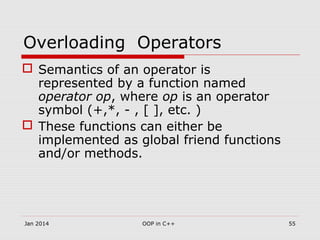 Overloading Operators
 Semantics of an operator is
represented by a function named
operator op, where op is an operator
symbol (+,*, - , [ ], etc. )
 These functions can either be
implemented as global friend functions
and/or methods.
55OOP in C++Jan 2014
 
