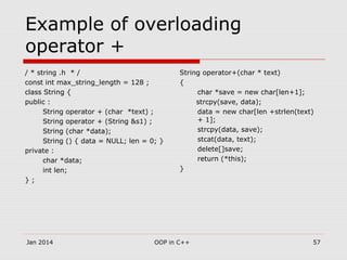 Example of overloading
operator +
/ * string .h * /
const int max_string_length = 128 ;
class String {
public :
String operator + (char *text) ;
String operator + (String &s1) ;
String (char *data);
String () { data = NULL; len = 0; }
private :
char *data;
int len;
} ;
String operator+(char * text)
{
char *save = new char[len+1];
strcpy(save, data);
data = new char[len +strlen(text)
+ 1];
strcpy(data, save);
stcat(data, text);
delete[]save;
return (*this);
}
57OOP in C++Jan 2014
 