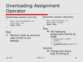 Overloading Assignment
Operator
String & String: :operator=( char *rhs)
{
data = new char [strlen(rhs) + 1];
strcpy ( data, rhs);
return *this ;
}
Bug:
 Memory Leak as previous
data of this is not
deleted.
.
.
.
String String: :operator=( String &rhs)
{
data = new char [rhs.len + 1];
strcpy ( data, rhs.data);
return *this ;
}
Bug:
 The following
assignment cannot be
made
 String x(“abc”), y(“def”),
z(“ghi”);
 x = y = z;
 (x.operator=((y).operator=(z)
));
Solution
 Change the return
type to String &
58OOP in C++Jan 2014
 
