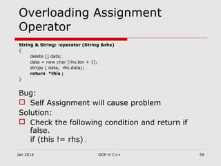 Overloading Assignment
Operator
String & String: :operator (String &rhs)
{
delete [] data;
data = new char [rhs.len + 1];
strcpy ( data, rhs.data);
return *this ;
}
Bug:
 Self Assignment will cause problem
Solution:
 Check the following condition and return if
false.
if (this != rhs) .
59OOP in C++Jan 2014
 
