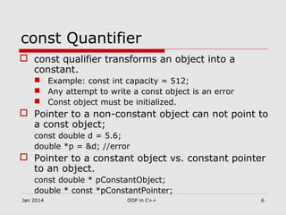 const Quantifier
 const qualifier transforms an object into a
constant.
 Example: const int capacity = 512;
 Any attempt to write a const object is an error
 Const object must be initialized.
 Pointer to a non-constant object can not point to
a const object;
const double d = 5.6;
double *p = &d; //error
 Pointer to a constant object vs. constant pointer
to an object.
const double * pConstantObject;
double * const *pConstantPointer;
6OOP in C++Jan 2014
 