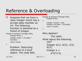 Reference & Overloading
 Suppose that we have a
class Integer which has a
private data member as
int. The following
function is declared as a
friend of Integer.
Integer & operator*(Integer &lhs,
Integer &rhs) {
Integer result = lhs.data *
rhd.data;
return result;
}
Problem: Returning
reference to a local
object. The code fails.
Integer & operator*(Integer &lhs,
Integer &rhs)
{
Integer *result = new
Integer( lhs.data * rhd.data);
return *result;
}
Who deletes?
The caller.
What about the following
use?
Integer a(1), b(2), c(3),
d(3);
Integer e =
a*b*c*d;
60OOP in C++Jan 2014
 