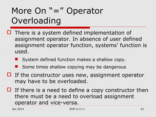 More On “=” Operator
Overloading
 There is a system defined implementation of
assignment operator. In absence of user defined
assignment operator function, systems’ function is
used.
 System defined function makes a shallow copy.
 Some times shallow copying may be dangerous
 If the constructor uses new, assignment operator
may have to be overloaded.
 If there is a need to define a copy constructor then
there must be a need to overload assignment
operator and vice-versa.
61OOP in C++Jan 2014
 