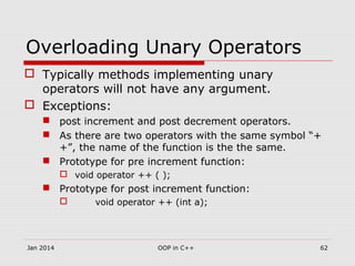 Overloading Unary Operators
 Typically methods implementing unary
operators will not have any argument.
 Exceptions:
 post increment and post decrement operators.
 As there are two operators with the same symbol “+
+”, the name of the function is the the same.
 Prototype for pre increment function:
 void operator ++ ( );
 Prototype for post increment function:
 void operator ++ (int a);
62OOP in C++Jan 2014
 