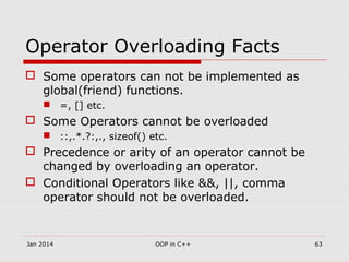 Operator Overloading Facts
 Some operators can not be implemented as
global(friend) functions.
 =, [] etc.
 Some Operators cannot be overloaded
 ::,.*.?:,., sizeof() etc.
 Precedence or arity of an operator cannot be
changed by overloading an operator.
 Conditional Operators like &&, ||, comma
operator should not be overloaded.
63OOP in C++Jan 2014
 