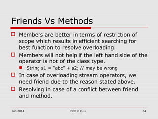 Friends Vs Methods
 Members are better in terms of restriction of
scope which results in efficient searching for
best function to resolve overloading.
 Members will not help if the left hand side of the
operator is not of the class type.
 String s1 = “abc” + s2; // may be wrong
 In case of overloading stream operators, we
need friend due to the reason stated above.
 Resolving in case of a conflict between friend
and method.
64OOP in C++Jan 2014
 
