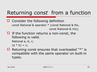 Returning const from a function
 Consider the following definition
const Rational & operator * (const Rational & lhs,
const Rational & rhs);
 If the function returns a non-const, the
following is valid.
Rational a, b, c;
(a * b) = c;
 Retuning const ensures that overloaded “*” is
compatible with the same operator on built-in
types.
Jan 2014 OOP in C++ 65
 