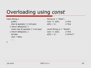 Overloading using const
Class String {
public:
char & operator [ ] (int pos)
{ return data[pos]; }
const char & operator [ ] (int pos)
{ return data[pos]; }
private:
char * data;
……
}
String s1 = “Hello”;
cout << s[0]; // fine
s[0] = ‘x’; // fine
const String cs = “World”;
cout << s[0]; // fine
s[0] = ‘x’; // Error!!!
Jan 2014 OOP in C++ 66
 