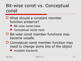 Bit-wise const vs. Conceptual
const
 What should a constant member
function preserve?
 Bit-wise const-ness
 Conceptual const-ness
 Bit-wise const member functions may
become unsafe.
 Conceptual const member function may
need to change some bits of the object
 mutable keyword.
Jan 2014 OOP in C++ 67
 
