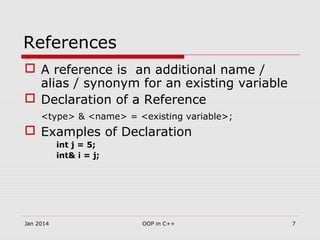 References
 A reference is an additional name /
alias / synonym for an existing variable
 Declaration of a Reference
<type> & <name> = <existing variable>;
 Examples of Declaration
int j = 5;
int& i = j;
7OOP in C++Jan 2014
 