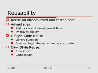 Reusability
 Reuse an already tried and tested code
 Advantages:
 Reduces cost & development time.
 Improves quality
 C Style Code Reuse
 Library Function
 Disadvantage: Reuse cannot be customized
 C++ Style Reuse:
 Inheritance
 Composition
Jan 2014 70OOP in C++
 