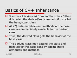 Basics of C++ Inheritance
 If a class A is derived from another class B then
A is called the derived/sub class and B is called
the base/super class.
 All (?) data members and methods of the base
class are immediately available to the derived
class.
 Thus, the derived class gets the behavior of the
base class
 The derived class may extend the state and
behavior of the base class by adding more
attributes and methods.
Jan 2014 71OOP in C++
 